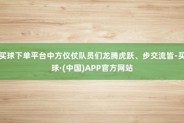 买球下单平台中方仪仗队员们龙腾虎跃、步交流皆-买球·(中国)APP官方网站