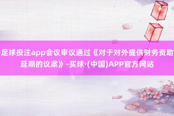 足球投注app会议审议通过《对于对外提供财务资助延期的议案》-买球·(中国)APP官方网站