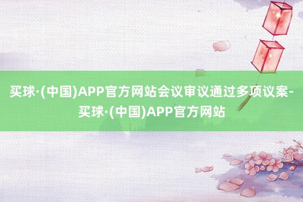 买球·(中国)APP官方网站会议审议通过多项议案-买球·(中国)APP官方网站
