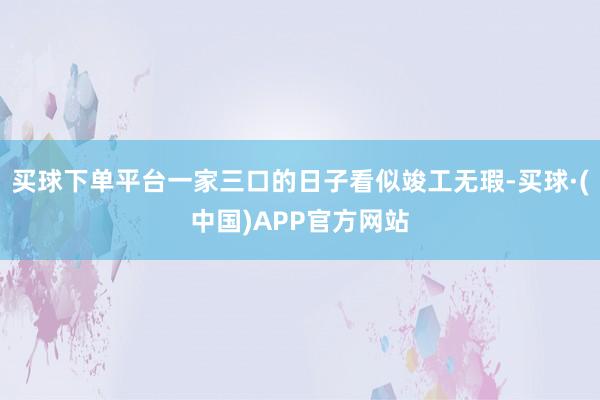 买球下单平台一家三口的日子看似竣工无瑕-买球·(中国)APP官方网站