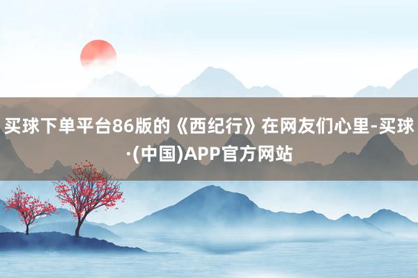 买球下单平台86版的《西纪行》在网友们心里-买球·(中国)APP官方网站