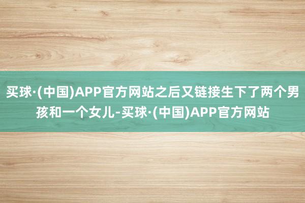 买球·(中国)APP官方网站之后又链接生下了两个男孩和一个女儿-买球·(中国)APP官方网站
