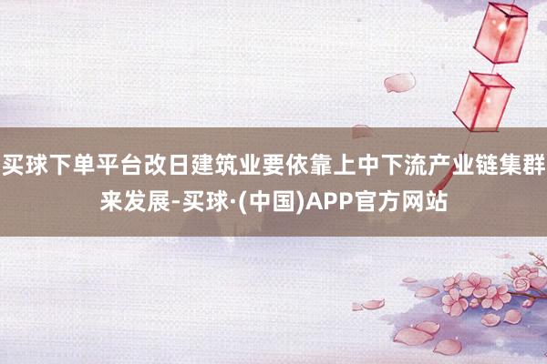 买球下单平台改日建筑业要依靠上中下流产业链集群来发展-买球·(中国)APP官方网站