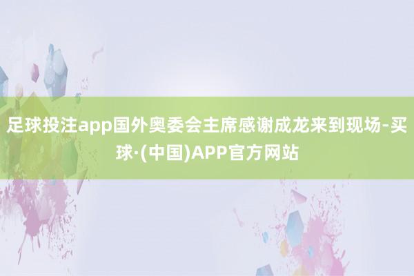 足球投注app国外奥委会主席感谢成龙来到现场-买球·(中国)APP官方网站