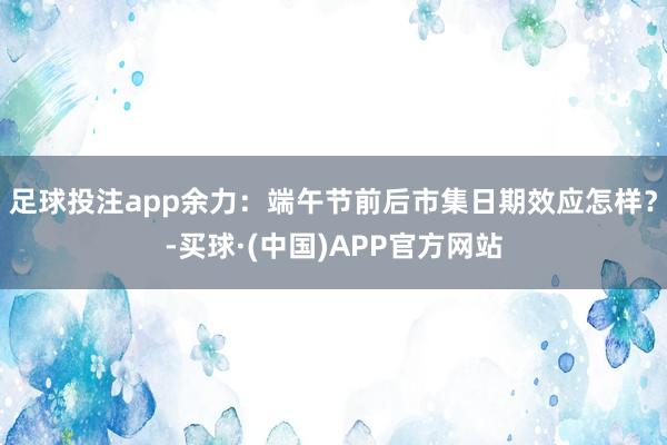 足球投注app余力：端午节前后市集日期效应怎样？-买球·(中国)APP官方网站