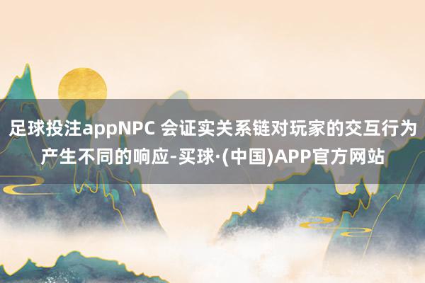 足球投注appNPC 会证实关系链对玩家的交互行为产生不同的响应-买球·(中国)APP官方网站