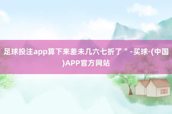 足球投注app算下来差未几六七折了＂-买球·(中国)APP官方网站