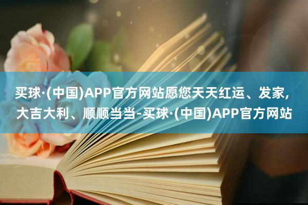 买球·(中国)APP官方网站愿您天天红运、发家, 大吉大利、顺顺当当-买球·(中国)APP官方网站