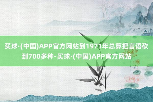 买球·(中国)APP官方网站到1971年总算把言语砍到700多种-买球·(中国)APP官方网站