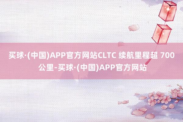 买球·(中国)APP官方网站CLTC 续航里程超 700 公里-买球·(中国)APP官方网站