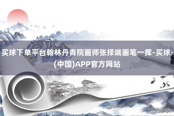 买球下单平台翰林丹青院画师张择端画笔一挥-买球·(中国)APP官方网站