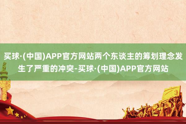 买球·(中国)APP官方网站两个东谈主的筹划理念发生了严重的冲突-买球·(中国)APP官方网站