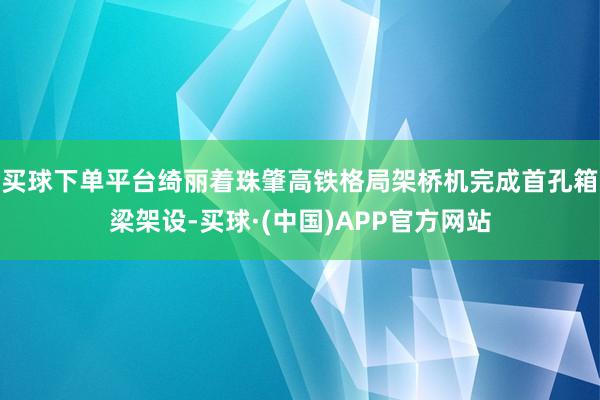 买球下单平台绮丽着珠肇高铁格局架桥机完成首孔箱梁架设-买球·(中国)APP官方网站