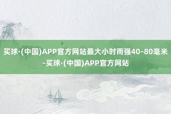 买球·(中国)APP官方网站最大小时雨强40–80毫米-买球·(中国)APP官方网站