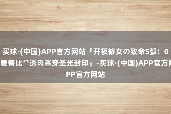 买球·(中国)APP官方网站「开衩修女の致命S弧！0.65腰臀比**透肉鲨穿圣光封印」-买球·(中国)APP官方网站