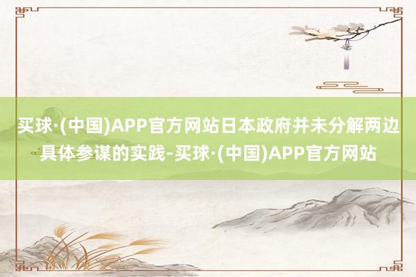买球·(中国)APP官方网站　　日本政府并未分解两边具体参谋的实践-买球·(中国)APP官方网站