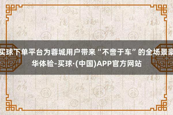买球下单平台为蓉城用户带来“不啻于车”的全场景豪华体验-买球·(中国)APP官方网站