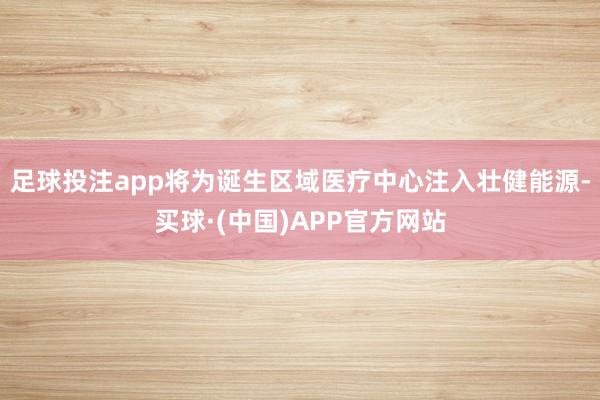 足球投注app将为诞生区域医疗中心注入壮健能源-买球·(中国)APP官方网站
