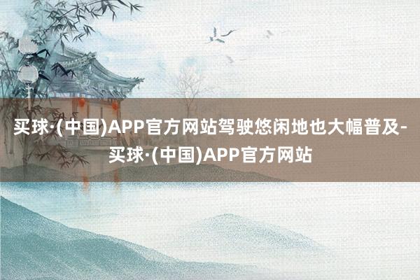 买球·(中国)APP官方网站驾驶悠闲地也大幅普及-买球·(中国)APP官方网站
