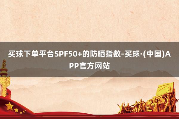 买球下单平台SPF50+的防晒指数-买球·(中国)APP官方网站