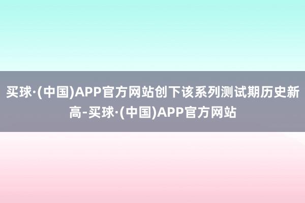 买球·(中国)APP官方网站创下该系列测试期历史新高-买球·(中国)APP官方网站