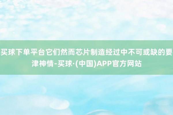 买球下单平台它们然而芯片制造经过中不可或缺的要津神情-买球·(中国)APP官方网站