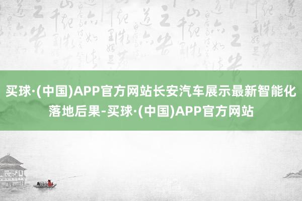 买球·(中国)APP官方网站长安汽车展示最新智能化落地后果-买球·(中国)APP官方网站