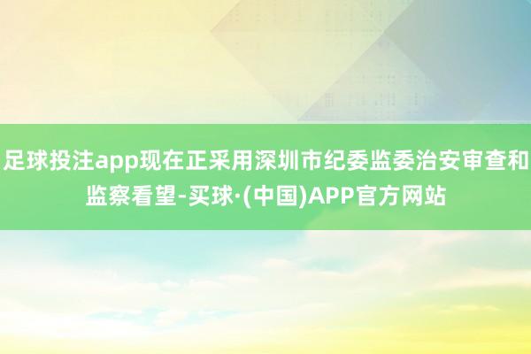 足球投注app现在正采用深圳市纪委监委治安审查和监察看望-买球·(中国)APP官方网站
