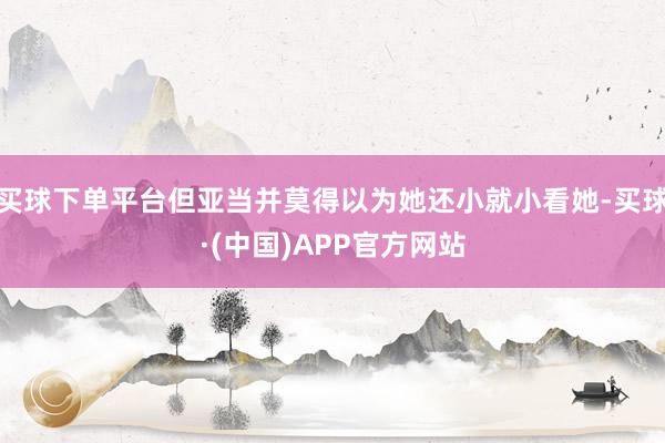 买球下单平台但亚当并莫得以为她还小就小看她-买球·(中国)APP官方网站