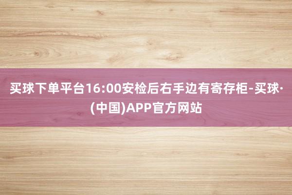 买球下单平台16:00安检后右手边有寄存柜-买球·(中国)APP官方网站