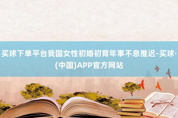 买球下单平台我国女性初婚初育年事不息推迟-买球·(中国)APP官方网站