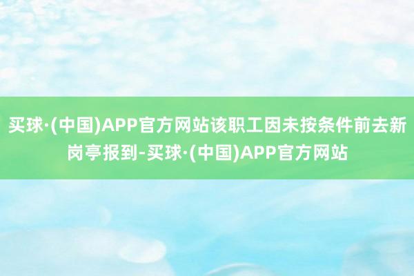 买球·(中国)APP官方网站该职工因未按条件前去新岗亭报到-买球·(中国)APP官方网站