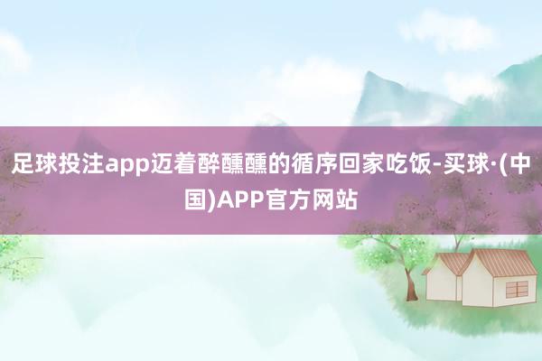 足球投注app迈着醉醺醺的循序回家吃饭-买球·(中国)APP官方网站
