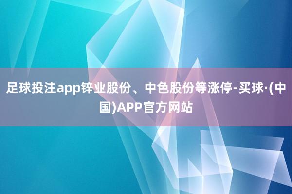 足球投注app锌业股份、中色股份等涨停-买球·(中国)APP官方网站