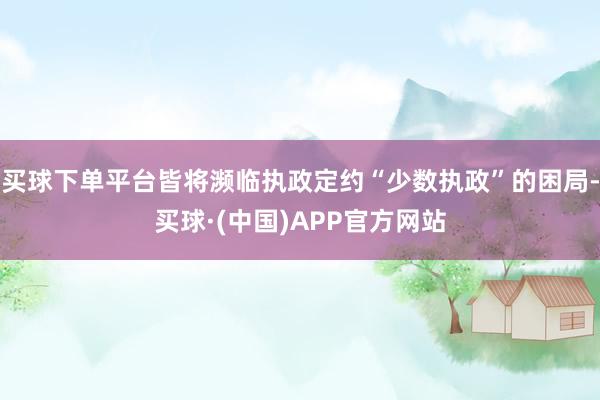 买球下单平台皆将濒临执政定约“少数执政”的困局-买球·(中国)APP官方网站
