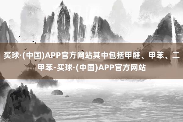 买球·(中国)APP官方网站其中包括甲醛、甲苯、二甲苯-买球·(中国)APP官方网站