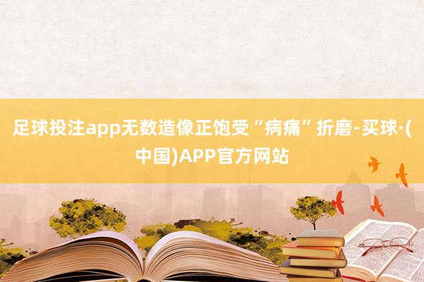 足球投注app无数造像正饱受“病痛”折磨-买球·(中国)APP官方网站