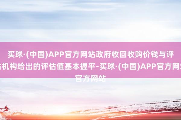 买球·(中国)APP官方网站政府收回收购价钱与评估机构给出的评估值基本握平-买球·(中国)APP官方网站