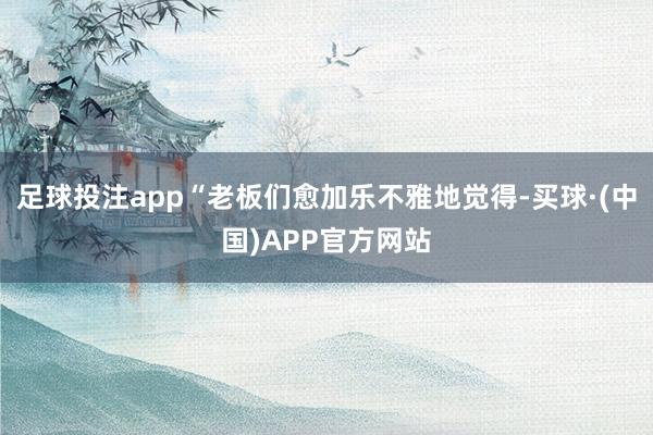 足球投注app“老板们愈加乐不雅地觉得-买球·(中国)APP官方网站