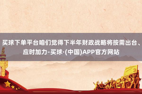 买球下单平台咱们觉得下半年财政战略将按需出台、应时加力-买球·(中国)APP官方网站
