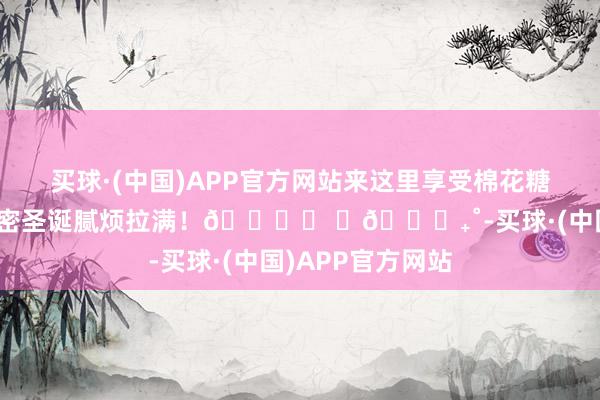 买球·(中国)APP官方网站来这里享受棉花糖和巧克力吧！甜密圣诞腻烦拉满！🎄⑅ ⋆𐙚₊˚-买球·(中国)APP官方网站