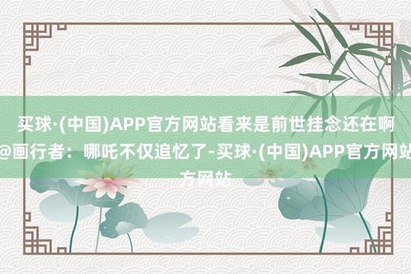 买球·(中国)APP官方网站看来是前世挂念还在啊@画行者：哪吒不仅追忆了-买球·(中国)APP官方网站