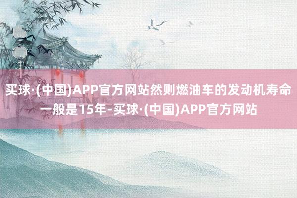 买球·(中国)APP官方网站然则燃油车的发动机寿命一般是15年-买球·(中国)APP官方网站