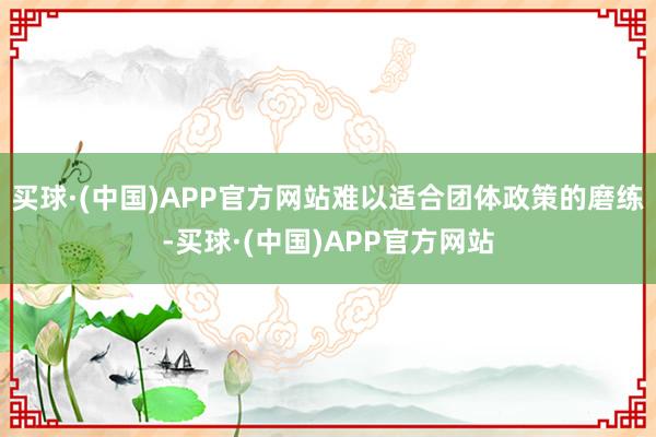 买球·(中国)APP官方网站难以适合团体政策的磨练-买球·(中国)APP官方网站
