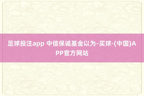 足球投注app 　　中信保诚基金以为-买球·(中国)APP官方网站
