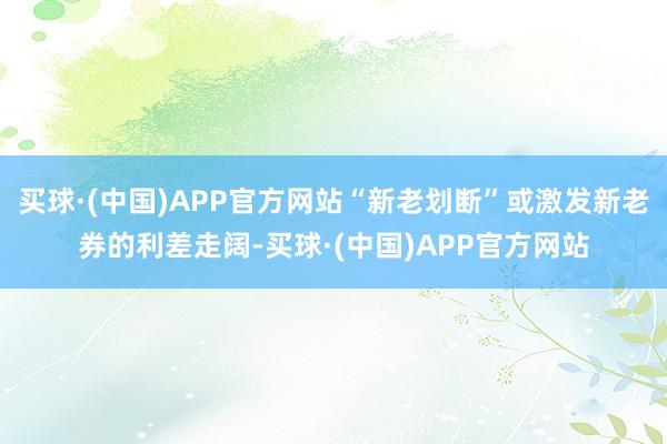 买球·(中国)APP官方网站“新老划断”或激发新老券的利差走阔-买球·(中国)APP官方网站