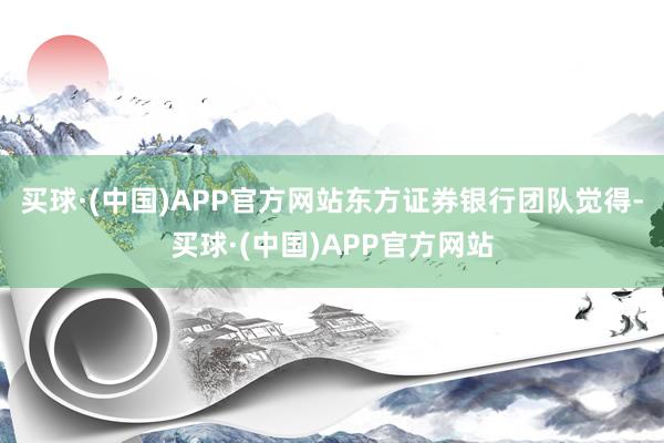 买球·(中国)APP官方网站　　东方证券银行团队觉得-买球·(中国)APP官方网站