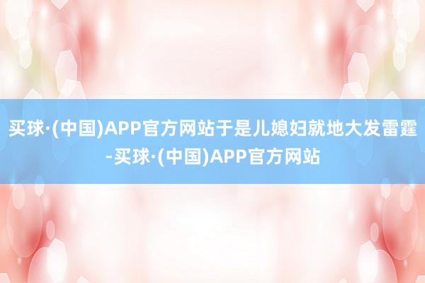 买球·(中国)APP官方网站于是儿媳妇就地大发雷霆-买球·(中国)APP官方网站