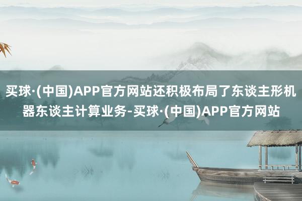 买球·(中国)APP官方网站还积极布局了东谈主形机器东谈主计算业务-买球·(中国)APP官方网站