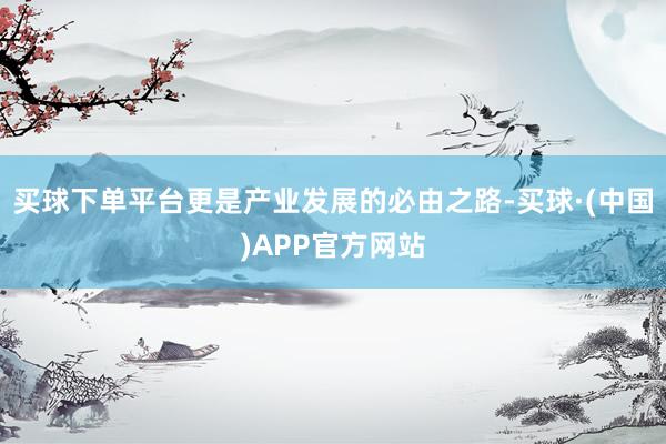 买球下单平台更是产业发展的必由之路-买球·(中国)APP官方网站
